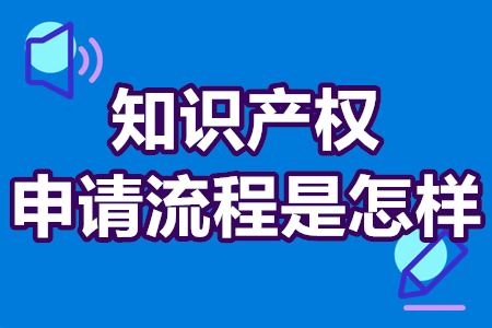 知识产权申请流程是怎样的 知识产权办理流程