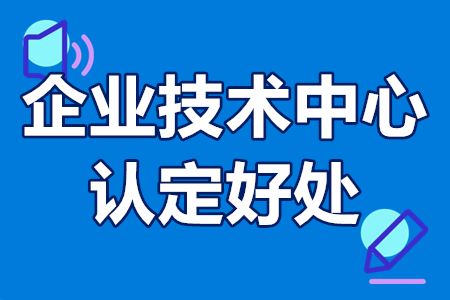 企业技术中心认定好处有哪些？申报条件（国家级、省级、市级）