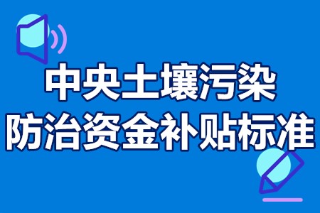 中央土壤污染防治资金补贴标准 中央土壤污染防治资金申报时间